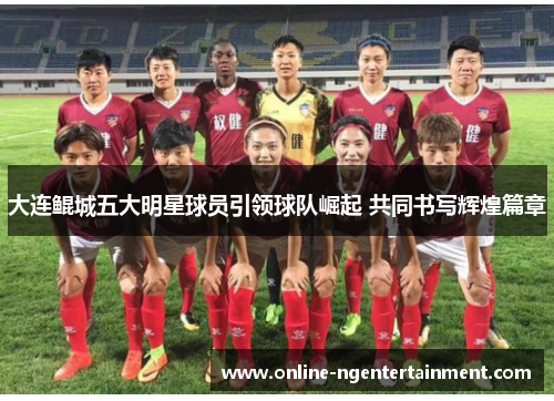 大连鲲城五大明星球员引领球队崛起 共同书写辉煌篇章
