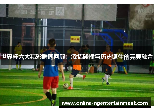 世界杯六大精彩瞬间回顾：激情碰撞与历史诞生的完美融合