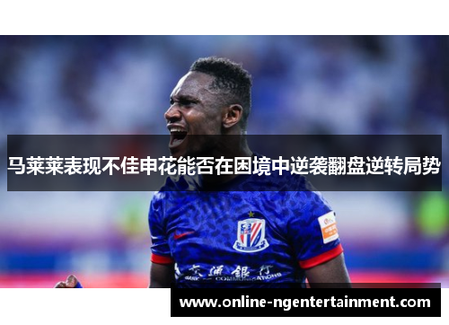 马莱莱表现不佳申花能否在困境中逆袭翻盘逆转局势 马莱莱表现不佳申花能否在困境中逆袭翻盘逆转局势