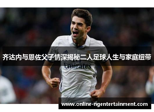 齐达内与恩佐父子情深揭秘二人足球人生与家庭纽带