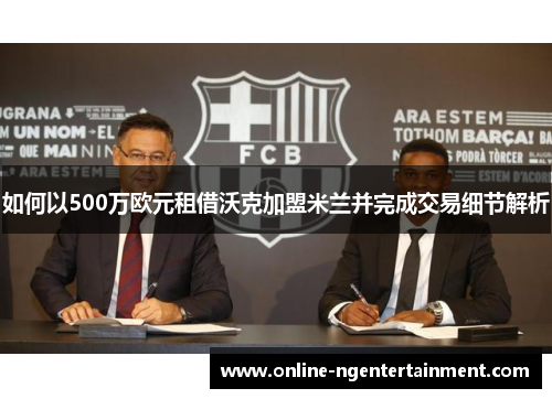 如何以500万欧元租借沃克加盟米兰并完成交易细节解析 如何以500万欧元租借沃克加盟米兰并完成交易细节解析