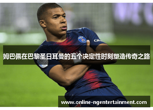 姆巴佩在巴黎圣日耳曼的五个决定性时刻塑造传奇之路