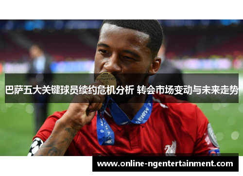 巴萨五大关键球员续约危机分析 转会市场变动与未来走势