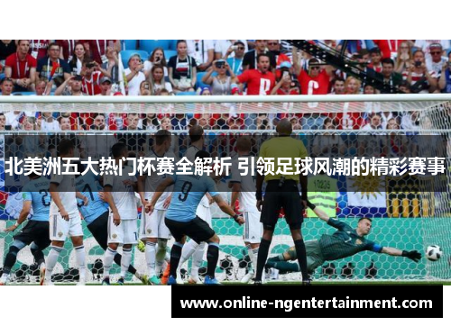 北美洲五大热门杯赛全解析 引领足球风潮的精彩赛事 北美洲五大热门杯赛全解析 引领足球风潮的精彩赛事