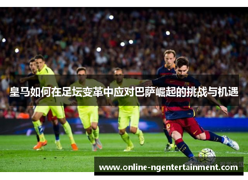 皇马如何在足坛变革中应对巴萨崛起的挑战与机遇 皇马如何在足坛变革中应对巴萨崛起的挑战与机遇