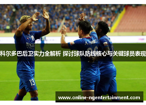 科尔多巴后卫实力全解析 探讨球队防线核心与关键球员表现 科尔多巴后卫实力全解析 探讨球队防线核心与关键球员表现