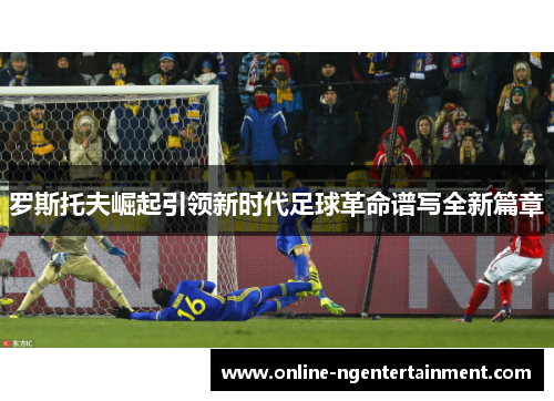 罗斯托夫崛起引领新时代足球革命谱写全新篇章 罗斯托夫崛起引领新时代足球革命谱写全新篇章