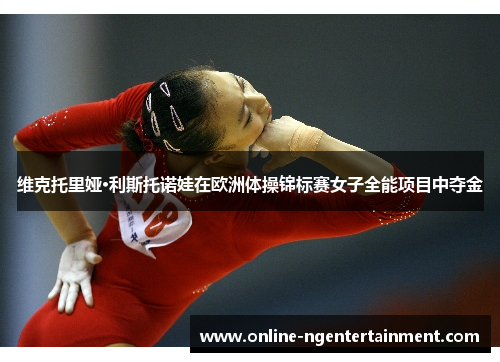 维克托里娅·利斯托诺娃在欧洲体操锦标赛女子全能项目中夺金 维克托里娅·利斯托诺娃在欧洲体操锦标赛女子全能项目中夺金