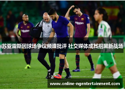 苏亚雷斯因球场争议频遭批评 社交媒体成其招黑新战场