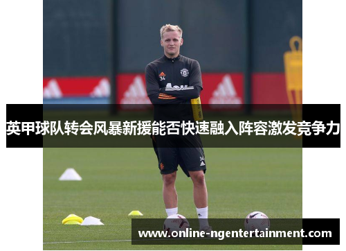 英甲球队转会风暴新援能否快速融入阵容激发竞争力 英甲球队转会风暴新援能否快速融入阵容激发竞争力