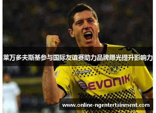 莱万多夫斯基参与国际友谊赛助力品牌曝光提升影响力 莱万多夫斯基参与国际友谊赛助力品牌曝光提升影响力