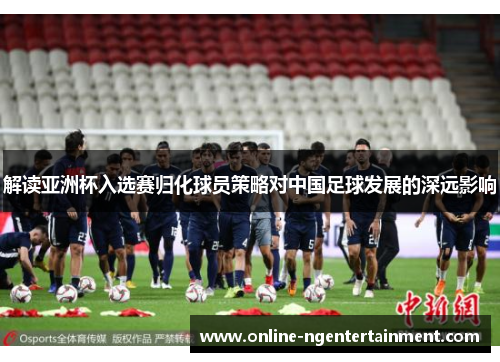 解读亚洲杯入选赛归化球员策略对中国足球发展的深远影响