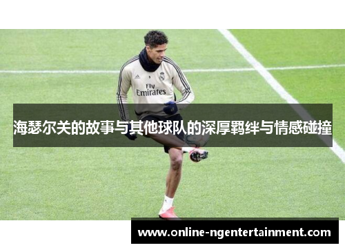 海瑟尔关的故事与其他球队的深厚羁绊与情感碰撞 海瑟尔关的故事与其他球队的深厚羁绊与情感碰撞
