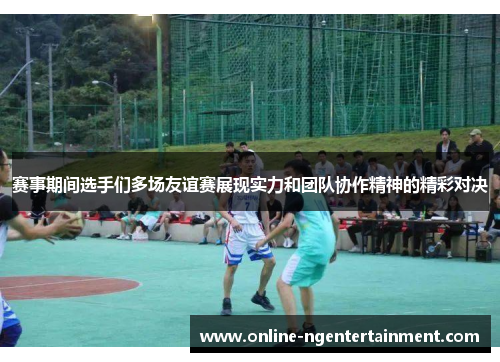 赛事期间选手们多场友谊赛展现实力和团队协作精神的精彩对决