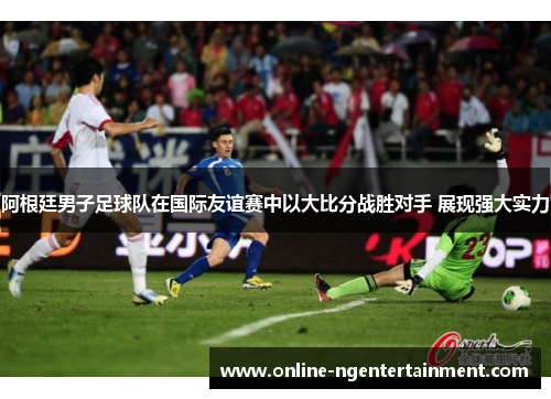 阿根廷男子足球队在国际友谊赛中以大比分战胜对手 展现强大实力