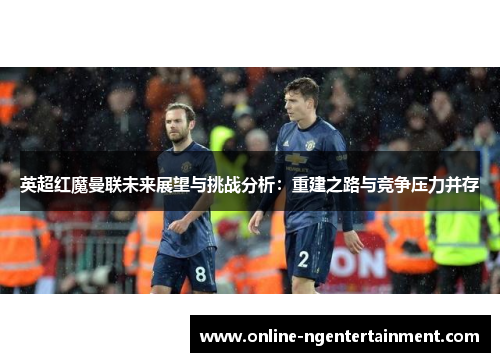 英超红魔曼联未来展望与挑战分析:重建之路与竞争压力并存 英超红魔曼联未来展望与挑战分析:重建之路与竞争压力并存