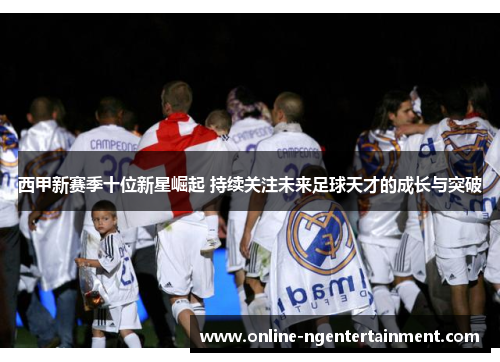 西甲新赛季十位新星崛起 持续关注未来足球天才的成长与突破