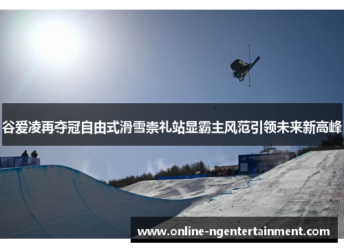 谷爱凌再夺冠自由式滑雪崇礼站显霸主风范引领未来新高峰 谷爱凌再夺冠自由式滑雪崇礼站显霸主风范引领未来新高峰