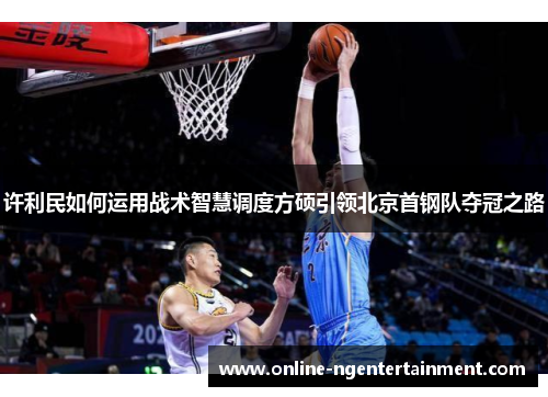 许利民如何运用战术智慧调度方硕引领北京首钢队夺冠之路 许利民如何运用战术智慧调度方硕引领北京首钢队夺冠之路