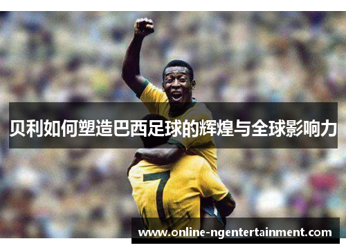 贝利如何塑造巴西足球的辉煌与全球影响力