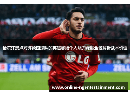 恰尔汗奥卢对阵德国球队的英超赛场个人能力深度全景解析战术价值 恰尔汗奥卢对阵德国球队的英超赛场个人能力深度全景解析战术价值