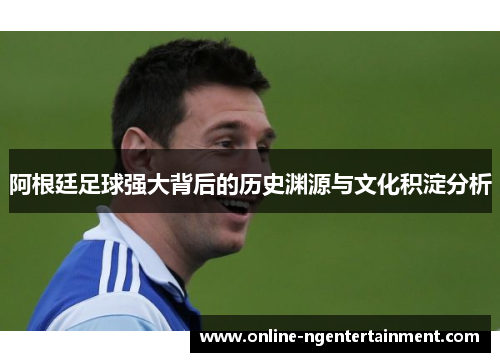 阿根廷足球强大背后的历史渊源与文化积淀分析