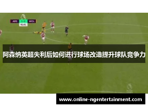 阿森纳英超失利后如何进行球场改造提升球队竞争力 阿森纳英超失利后如何进行球场改造提升球队竞争力