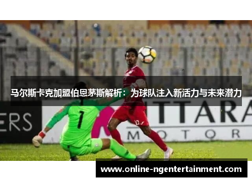 马尔斯卡克加盟伯恩茅斯解析:为球队注入新活力与未来潜力 马尔斯卡克加盟伯恩茅斯解析:为球队注入新活力与未来潜力